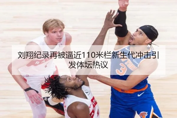 刘翔纪录再被逼近110米栏新生代冲击引发体坛热议