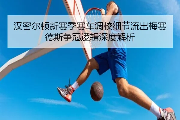 汉密尔顿新赛季赛车调校细节流出梅赛德斯争冠逻辑深度解析